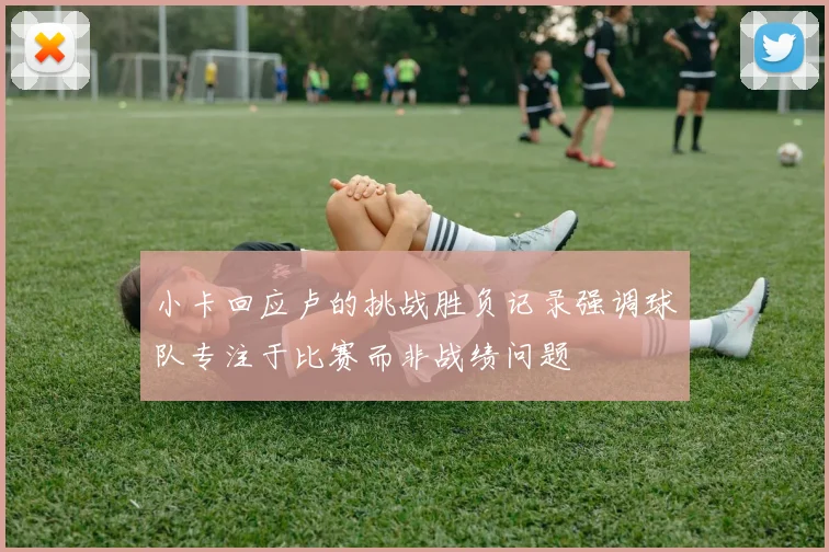 小卡回应卢的挑战胜负记录强调球队专注于比赛而非战绩问题