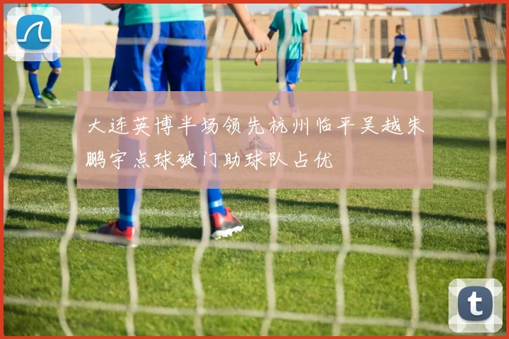 大连英博半场领先杭州临平吴越朱鹏宇点球破门助球队占优