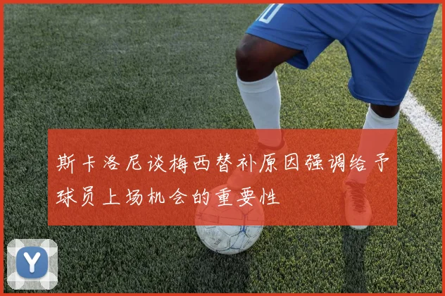 斯卡洛尼谈梅西替补原因强调给予球员上场机会的重要性
