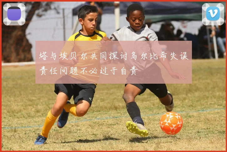 塔与埃贝尔共同探讨乌尔比希失误责任问题不必过于自责
