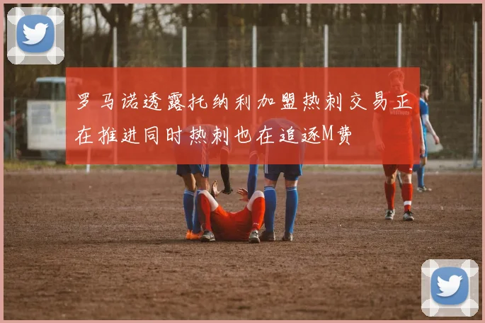 罗马诺透露托纳利加盟热刺交易正在推进同时热刺也在追逐M费