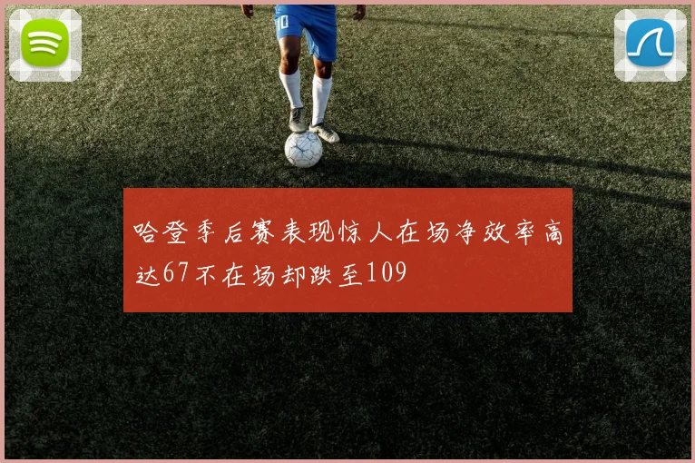 哈登季后赛表现惊人在场净效率高达67不在场却跌至109