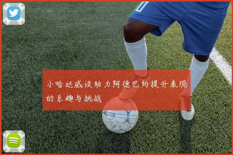 小哈达威谈助力阿德巴约提升表现的乐趣与挑战