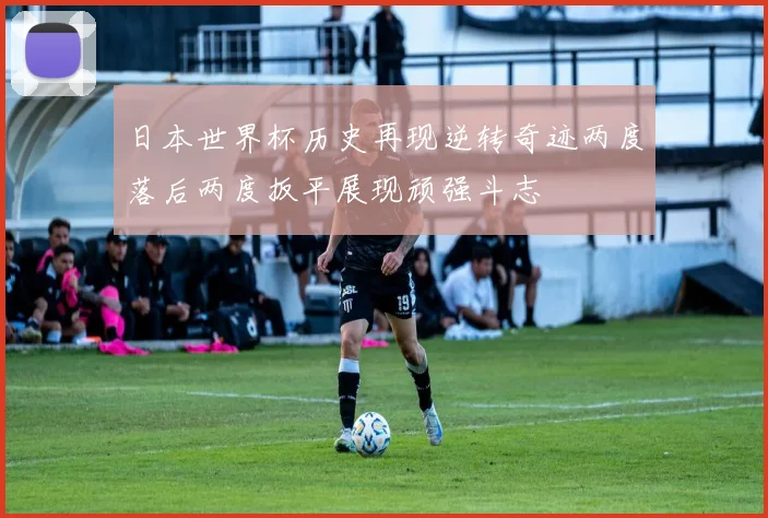 日本世界杯历史再现逆转奇迹两度落后两度扳平展现顽强斗志