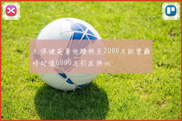 久保健英身价腰斩至2000万欧曾巅峰时值6000万引发热议