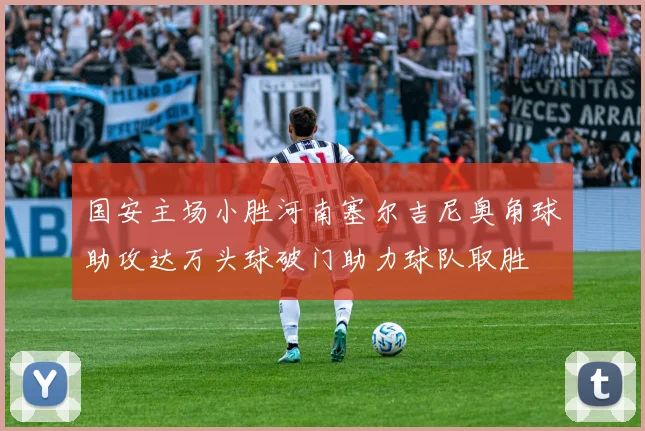 国安主场小胜河南塞尔吉尼奥角球助攻达万头球破门助力球队取胜