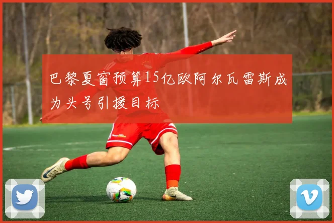 巴黎夏窗预算15亿欧阿尔瓦雷斯成为头号引援目标