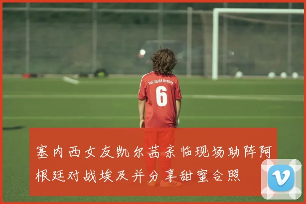 塞内西女友凯尔茜亲临现场助阵阿根廷对战埃及并分享甜蜜合照