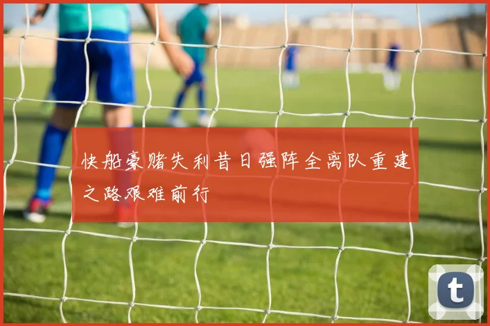 快船豪赌失利昔日强阵全离队重建之路艰难前行