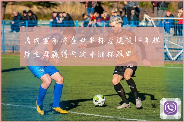 马内宣布将在世界杯后退役14年辉煌生涯赢得两次非洲杯冠军